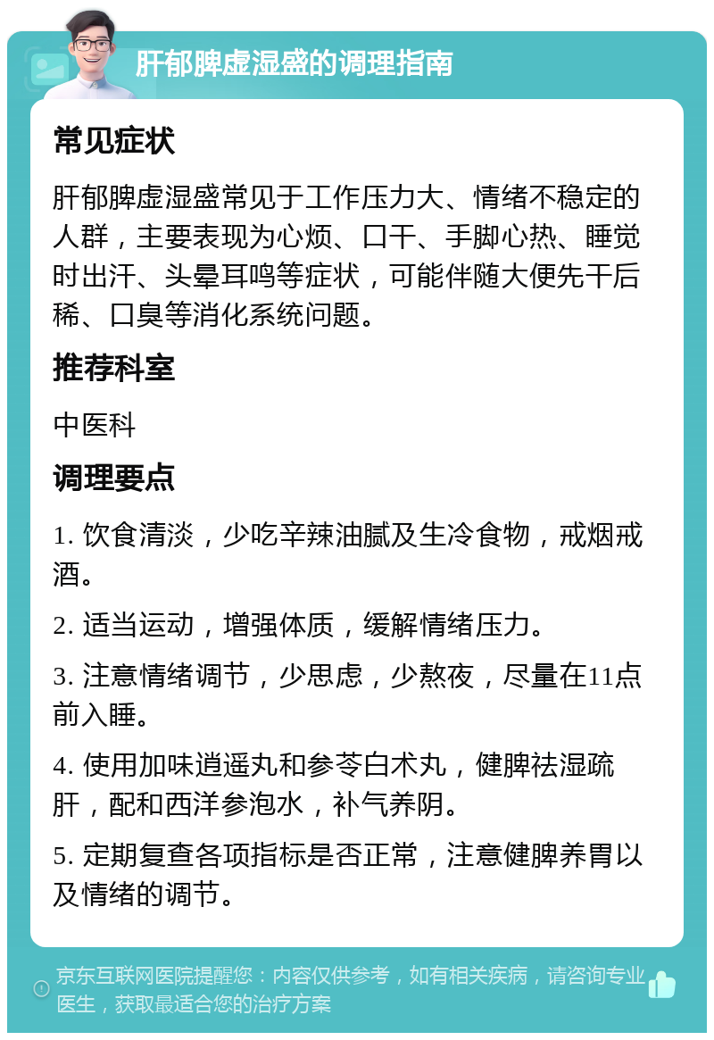 肝郁脾虚湿盛的调理指南 常见症状 肝郁脾虚湿盛常见于工作压力大、情绪不稳定的人群，主要表现为心烦、口干、手脚心热、睡觉时出汗、头晕耳鸣等症状，可能伴随大便先干后稀、口臭等消化系统问题。 推荐科室 中医科 调理要点 1. 饮食清淡，少吃辛辣油腻及生冷食物，戒烟戒酒。 2. 适当运动，增强体质，缓解情绪压力。 3. 注意情绪调节，少思虑，少熬夜，尽量在11点前入睡。 4. 使用加味逍遥丸和参苓白术丸，健脾祛湿疏肝，配和西洋参泡水，补气养阴。 5. 定期复查各项指标是否正常，注意健脾养胃以及情绪的调节。