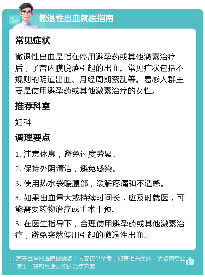 撤退性出血就医指南 常见症状 撤退性出血是指在停用避孕药或其他激素治疗后，子宫内膜脱落引起的出血。常见症状包括不规则的阴道出血、月经周期紊乱等。易感人群主要是使用避孕药或其他激素治疗的女性。 推荐科室 妇科 调理要点 1. 注意休息，避免过度劳累。 2. 保持外阴清洁，避免感染。 3. 使用热水袋暖腹部，缓解疼痛和不适感。 4. 如果出血量大或持续时间长，应及时就医，可能需要药物治疗或手术干预。 5. 在医生指导下，合理使用避孕药或其他激素治疗，避免突然停用引起的撤退性出血。