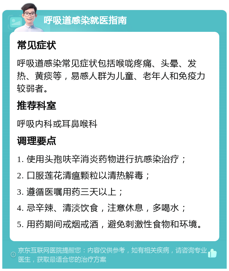 呼吸道感染就医指南 常见症状 呼吸道感染常见症状包括喉咙疼痛、头晕、发热、黄痰等，易感人群为儿童、老年人和免疫力较弱者。 推荐科室 呼吸内科或耳鼻喉科 调理要点 1. 使用头孢呋辛消炎药物进行抗感染治疗； 2. 口服莲花清瘟颗粒以清热解毒； 3. 遵循医嘱用药三天以上； 4. 忌辛辣、清淡饮食，注意休息，多喝水； 5. 用药期间戒烟戒酒，避免刺激性食物和环境。