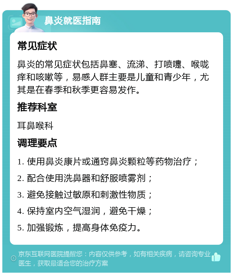 鼻炎就医指南 常见症状 鼻炎的常见症状包括鼻塞、流涕、打喷嚏、喉咙痒和咳嗽等，易感人群主要是儿童和青少年，尤其是在春季和秋季更容易发作。 推荐科室 耳鼻喉科 调理要点 1. 使用鼻炎康片或通窍鼻炎颗粒等药物治疗； 2. 配合使用洗鼻器和舒服喷雾剂； 3. 避免接触过敏原和刺激性物质； 4. 保持室内空气湿润，避免干燥； 5. 加强锻炼，提高身体免疫力。