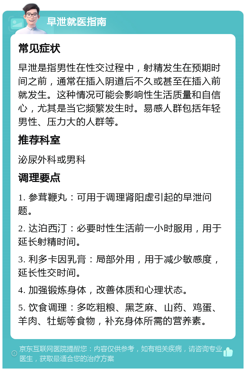 早泄就医指南 常见症状 早泄是指男性在性交过程中，射精发生在预期时间之前，通常在插入阴道后不久或甚至在插入前就发生。这种情况可能会影响性生活质量和自信心，尤其是当它频繁发生时。易感人群包括年轻男性、压力大的人群等。 推荐科室 泌尿外科或男科 调理要点 1. 参茸鞭丸：可用于调理肾阳虚引起的早泄问题。 2. 达泊西汀：必要时性生活前一小时服用，用于延长射精时间。 3. 利多卡因乳膏：局部外用，用于减少敏感度，延长性交时间。 4. 加强锻炼身体，改善体质和心理状态。 5. 饮食调理：多吃粗粮、黑芝麻、山药、鸡蛋、羊肉、牡蛎等食物，补充身体所需的营养素。