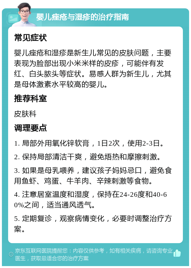 婴儿痤疮与湿疹的治疗指南 常见症状 婴儿痤疮和湿疹是新生儿常见的皮肤问题，主要表现为脸部出现小米米样的皮疹，可能伴有发红、白头脓头等症状。易感人群为新生儿，尤其是母体激素水平较高的婴儿。 推荐科室 皮肤科 调理要点 1. 局部外用氧化锌软膏，1日2次，使用2-3日。 2. 保持局部清洁干爽，避免焐热和摩擦刺激。 3. 如果是母乳喂养，建议孩子妈妈忌口，避免食用鱼虾、鸡蛋、牛羊肉、辛辣刺激等食物。 4. 注意居室温度和湿度，保持在24-26度和40-60%之间，适当通风透气。 5. 定期复诊，观察病情变化，必要时调整治疗方案。