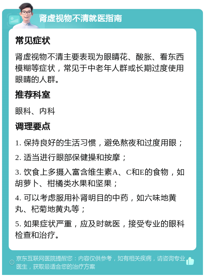 肾虚视物不清就医指南 常见症状 肾虚视物不清主要表现为眼睛花、酸胀、看东西模糊等症状，常见于中老年人群或长期过度使用眼睛的人群。 推荐科室 眼科、内科 调理要点 1. 保持良好的生活习惯，避免熬夜和过度用眼； 2. 适当进行眼部保健操和按摩； 3. 饮食上多摄入富含维生素A、C和E的食物，如胡萝卜、柑橘类水果和坚果； 4. 可以考虑服用补肾明目的中药，如六味地黄丸、杞菊地黄丸等； 5. 如果症状严重，应及时就医，接受专业的眼科检查和治疗。