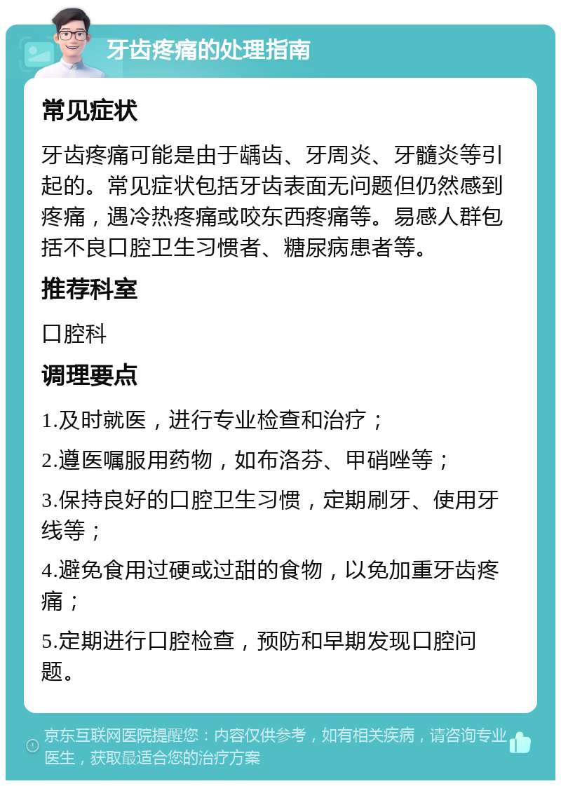 牙齿疼痛的处理指南 常见症状 牙齿疼痛可能是由于龋齿、牙周炎、牙髓炎等引起的。常见症状包括牙齿表面无问题但仍然感到疼痛，遇冷热疼痛或咬东西疼痛等。易感人群包括不良口腔卫生习惯者、糖尿病患者等。 推荐科室 口腔科 调理要点 1.及时就医，进行专业检查和治疗； 2.遵医嘱服用药物，如布洛芬、甲硝唑等； 3.保持良好的口腔卫生习惯，定期刷牙、使用牙线等； 4.避免食用过硬或过甜的食物，以免加重牙齿疼痛； 5.定期进行口腔检查，预防和早期发现口腔问题。