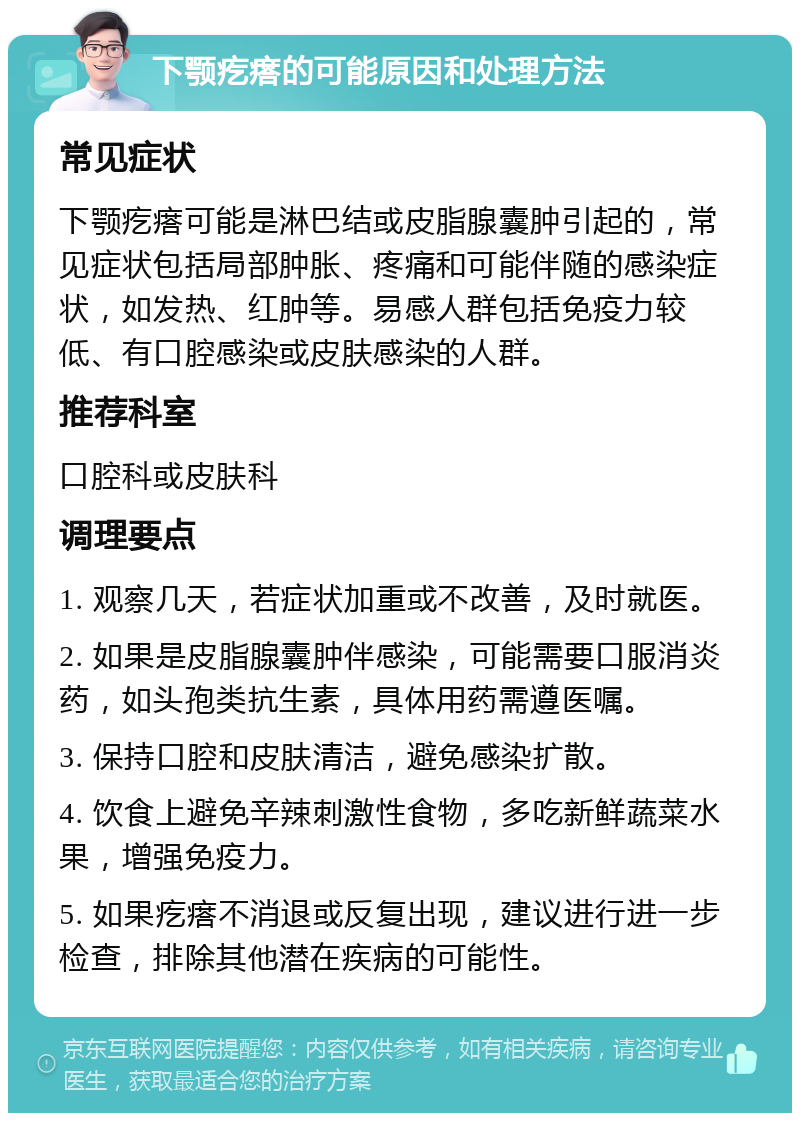 下颚疙瘩的可能原因和处理方法 常见症状 下颚疙瘩可能是淋巴结或皮脂腺囊肿引起的，常见症状包括局部肿胀、疼痛和可能伴随的感染症状，如发热、红肿等。易感人群包括免疫力较低、有口腔感染或皮肤感染的人群。 推荐科室 口腔科或皮肤科 调理要点 1. 观察几天，若症状加重或不改善，及时就医。 2. 如果是皮脂腺囊肿伴感染，可能需要口服消炎药，如头孢类抗生素，具体用药需遵医嘱。 3. 保持口腔和皮肤清洁，避免感染扩散。 4. 饮食上避免辛辣刺激性食物，多吃新鲜蔬菜水果，增强免疫力。 5. 如果疙瘩不消退或反复出现，建议进行进一步检查，排除其他潜在疾病的可能性。