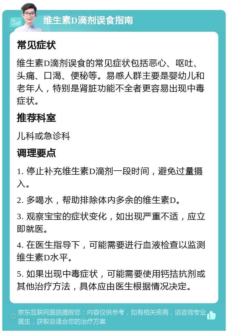 维生素D滴剂误食指南 常见症状 维生素D滴剂误食的常见症状包括恶心、呕吐、头痛、口渴、便秘等。易感人群主要是婴幼儿和老年人，特别是肾脏功能不全者更容易出现中毒症状。 推荐科室 儿科或急诊科 调理要点 1. 停止补充维生素D滴剂一段时间，避免过量摄入。 2. 多喝水，帮助排除体内多余的维生素D。 3. 观察宝宝的症状变化，如出现严重不适，应立即就医。 4. 在医生指导下，可能需要进行血液检查以监测维生素D水平。 5. 如果出现中毒症状，可能需要使用钙拮抗剂或其他治疗方法，具体应由医生根据情况决定。