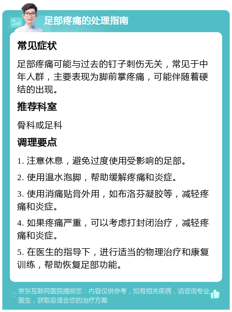 足部疼痛的处理指南 常见症状 足部疼痛可能与过去的钉子刺伤无关，常见于中年人群，主要表现为脚前掌疼痛，可能伴随着硬结的出现。 推荐科室 骨科或足科 调理要点 1. 注意休息，避免过度使用受影响的足部。 2. 使用温水泡脚，帮助缓解疼痛和炎症。 3. 使用消痛贴膏外用，如布洛芬凝胶等，减轻疼痛和炎症。 4. 如果疼痛严重，可以考虑打封闭治疗，减轻疼痛和炎症。 5. 在医生的指导下，进行适当的物理治疗和康复训练，帮助恢复足部功能。