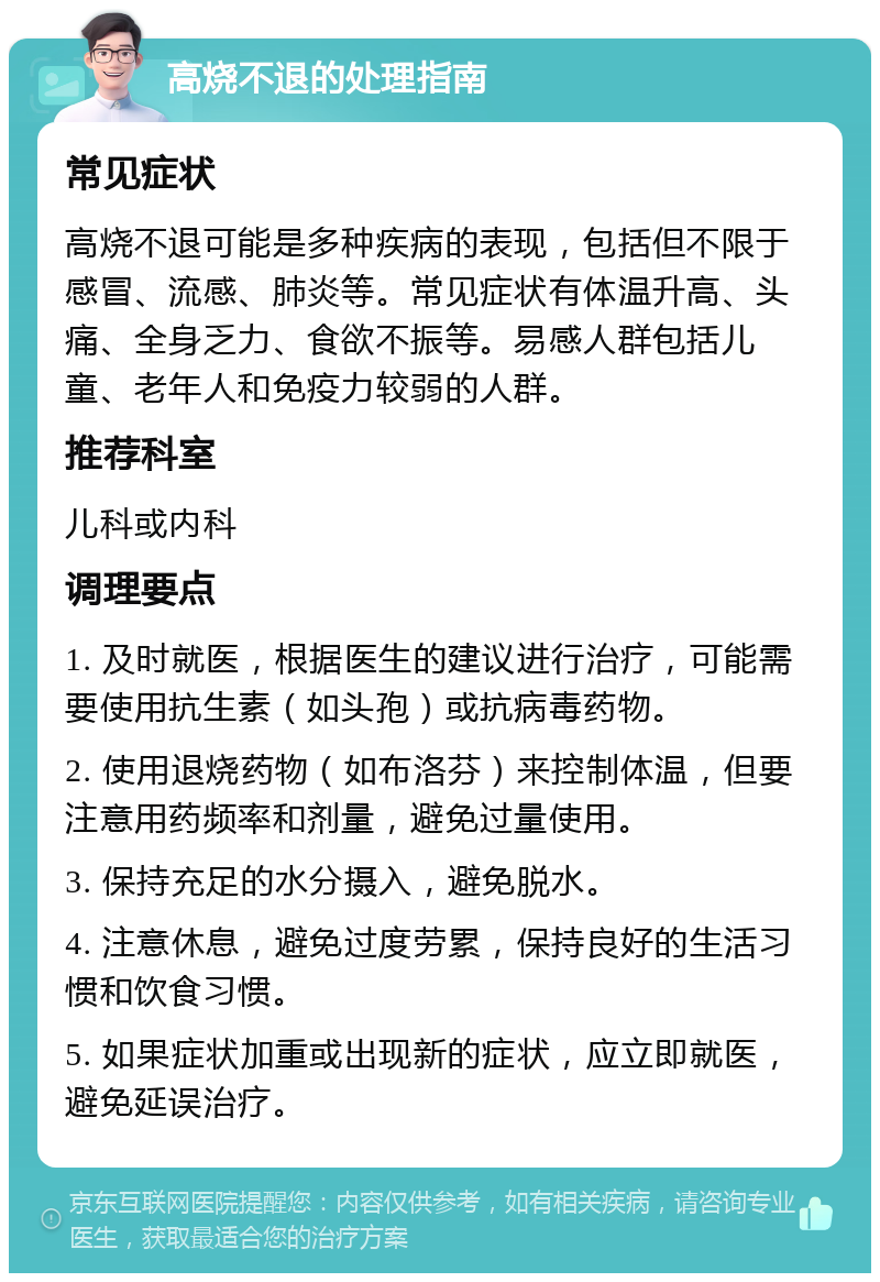 高烧不退的处理指南 常见症状 高烧不退可能是多种疾病的表现，包括但不限于感冒、流感、肺炎等。常见症状有体温升高、头痛、全身乏力、食欲不振等。易感人群包括儿童、老年人和免疫力较弱的人群。 推荐科室 儿科或内科 调理要点 1. 及时就医，根据医生的建议进行治疗，可能需要使用抗生素（如头孢）或抗病毒药物。 2. 使用退烧药物（如布洛芬）来控制体温，但要注意用药频率和剂量，避免过量使用。 3. 保持充足的水分摄入，避免脱水。 4. 注意休息，避免过度劳累，保持良好的生活习惯和饮食习惯。 5. 如果症状加重或出现新的症状，应立即就医，避免延误治疗。