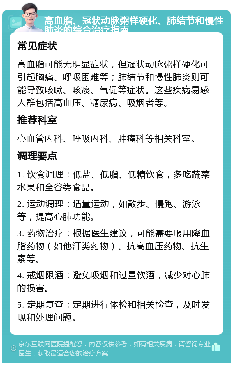 高血脂、冠状动脉粥样硬化、肺结节和慢性肺炎的综合治疗指南 常见症状 高血脂可能无明显症状，但冠状动脉粥样硬化可引起胸痛、呼吸困难等；肺结节和慢性肺炎则可能导致咳嗽、咳痰、气促等症状。这些疾病易感人群包括高血压、糖尿病、吸烟者等。 推荐科室 心血管内科、呼吸内科、肿瘤科等相关科室。 调理要点 1. 饮食调理：低盐、低脂、低糖饮食，多吃蔬菜水果和全谷类食品。 2. 运动调理：适量运动，如散步、慢跑、游泳等，提高心肺功能。 3. 药物治疗：根据医生建议，可能需要服用降血脂药物（如他汀类药物）、抗高血压药物、抗生素等。 4. 戒烟限酒：避免吸烟和过量饮酒，减少对心肺的损害。 5. 定期复查：定期进行体检和相关检查，及时发现和处理问题。