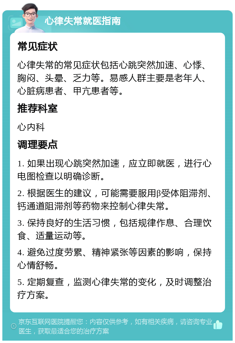 心律失常就医指南 常见症状 心律失常的常见症状包括心跳突然加速、心悸、胸闷、头晕、乏力等。易感人群主要是老年人、心脏病患者、甲亢患者等。 推荐科室 心内科 调理要点 1. 如果出现心跳突然加速，应立即就医，进行心电图检查以明确诊断。 2. 根据医生的建议，可能需要服用β受体阻滞剂、钙通道阻滞剂等药物来控制心律失常。 3. 保持良好的生活习惯，包括规律作息、合理饮食、适量运动等。 4. 避免过度劳累、精神紧张等因素的影响，保持心情舒畅。 5. 定期复查，监测心律失常的变化，及时调整治疗方案。