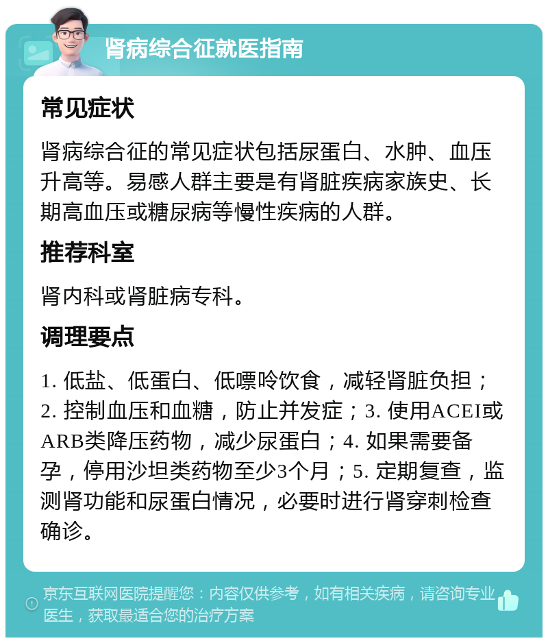 肾病综合征就医指南 常见症状 肾病综合征的常见症状包括尿蛋白、水肿、血压升高等。易感人群主要是有肾脏疾病家族史、长期高血压或糖尿病等慢性疾病的人群。 推荐科室 肾内科或肾脏病专科。 调理要点 1. 低盐、低蛋白、低嘌呤饮食，减轻肾脏负担；2. 控制血压和血糖，防止并发症；3. 使用ACEI或ARB类降压药物，减少尿蛋白；4. 如果需要备孕，停用沙坦类药物至少3个月；5. 定期复查，监测肾功能和尿蛋白情况，必要时进行肾穿刺检查确诊。