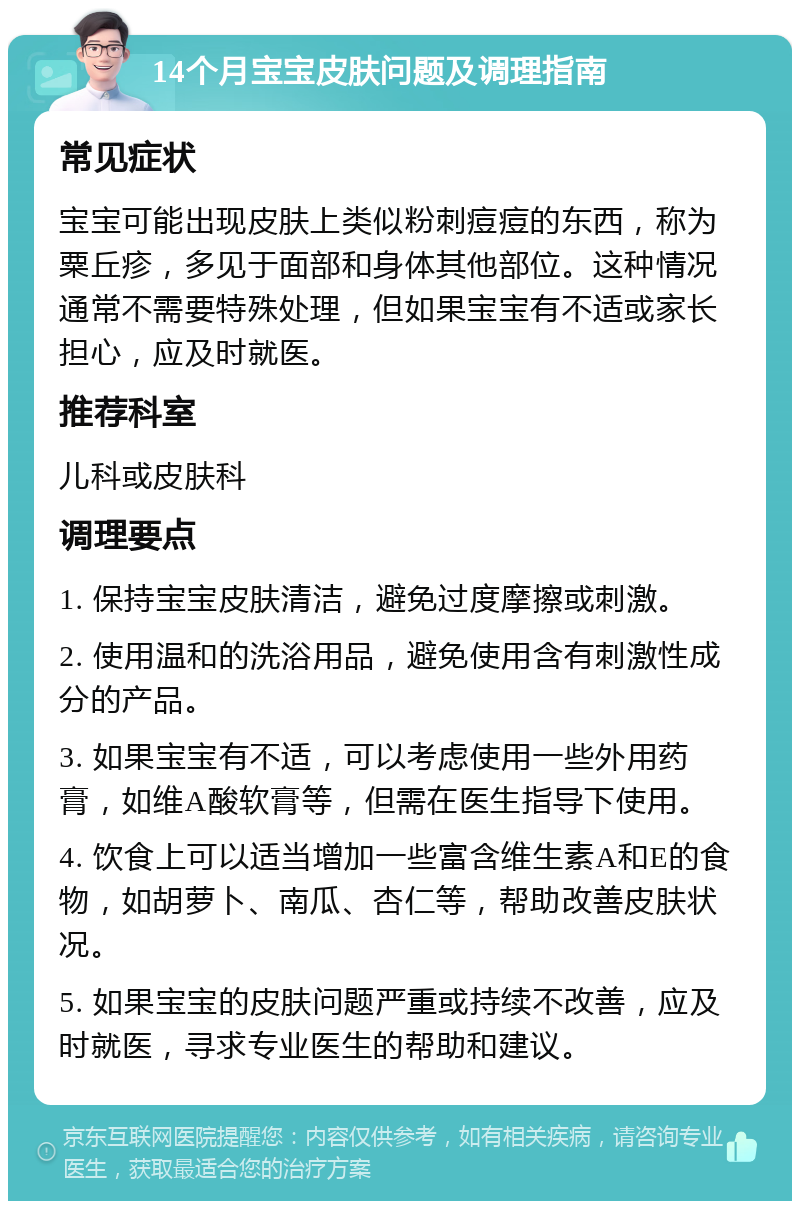 14个月宝宝皮肤问题及调理指南 常见症状 宝宝可能出现皮肤上类似粉刺痘痘的东西，称为粟丘疹，多见于面部和身体其他部位。这种情况通常不需要特殊处理，但如果宝宝有不适或家长担心，应及时就医。 推荐科室 儿科或皮肤科 调理要点 1. 保持宝宝皮肤清洁，避免过度摩擦或刺激。 2. 使用温和的洗浴用品，避免使用含有刺激性成分的产品。 3. 如果宝宝有不适，可以考虑使用一些外用药膏，如维A酸软膏等，但需在医生指导下使用。 4. 饮食上可以适当增加一些富含维生素A和E的食物，如胡萝卜、南瓜、杏仁等，帮助改善皮肤状况。 5. 如果宝宝的皮肤问题严重或持续不改善，应及时就医，寻求专业医生的帮助和建议。