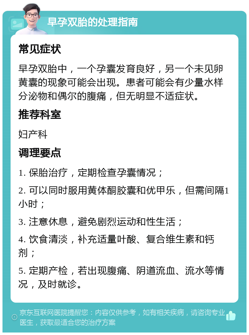 早孕双胎的处理指南 常见症状 早孕双胎中，一个孕囊发育良好，另一个未见卵黄囊的现象可能会出现。患者可能会有少量水样分泌物和偶尔的腹痛，但无明显不适症状。 推荐科室 妇产科 调理要点 1. 保胎治疗，定期检查孕囊情况； 2. 可以同时服用黄体酮胶囊和优甲乐，但需间隔1小时； 3. 注意休息，避免剧烈运动和性生活； 4. 饮食清淡，补充适量叶酸、复合维生素和钙剂； 5. 定期产检，若出现腹痛、阴道流血、流水等情况，及时就诊。