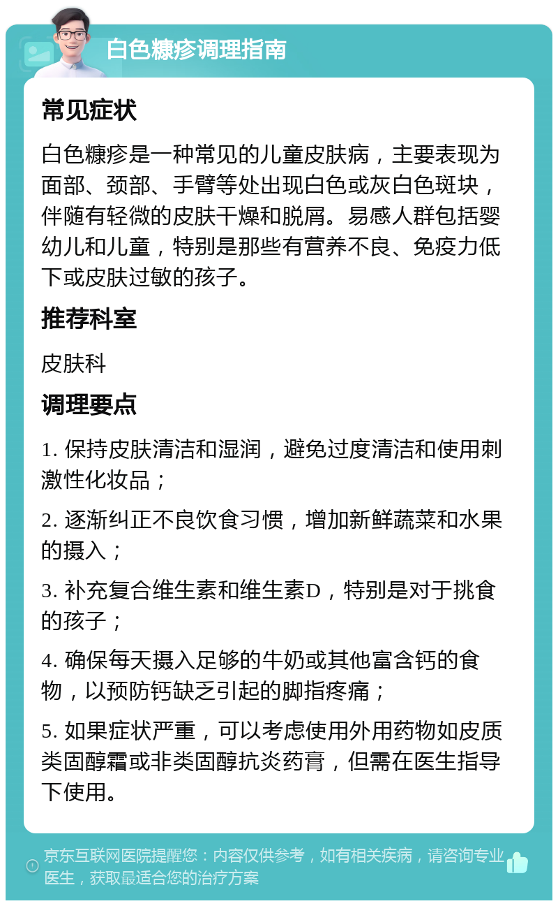 白色糠疹调理指南 常见症状 白色糠疹是一种常见的儿童皮肤病，主要表现为面部、颈部、手臂等处出现白色或灰白色斑块，伴随有轻微的皮肤干燥和脱屑。易感人群包括婴幼儿和儿童，特别是那些有营养不良、免疫力低下或皮肤过敏的孩子。 推荐科室 皮肤科 调理要点 1. 保持皮肤清洁和湿润，避免过度清洁和使用刺激性化妆品； 2. 逐渐纠正不良饮食习惯，增加新鲜蔬菜和水果的摄入； 3. 补充复合维生素和维生素D，特别是对于挑食的孩子； 4. 确保每天摄入足够的牛奶或其他富含钙的食物，以预防钙缺乏引起的脚指疼痛； 5. 如果症状严重，可以考虑使用外用药物如皮质类固醇霜或非类固醇抗炎药膏，但需在医生指导下使用。