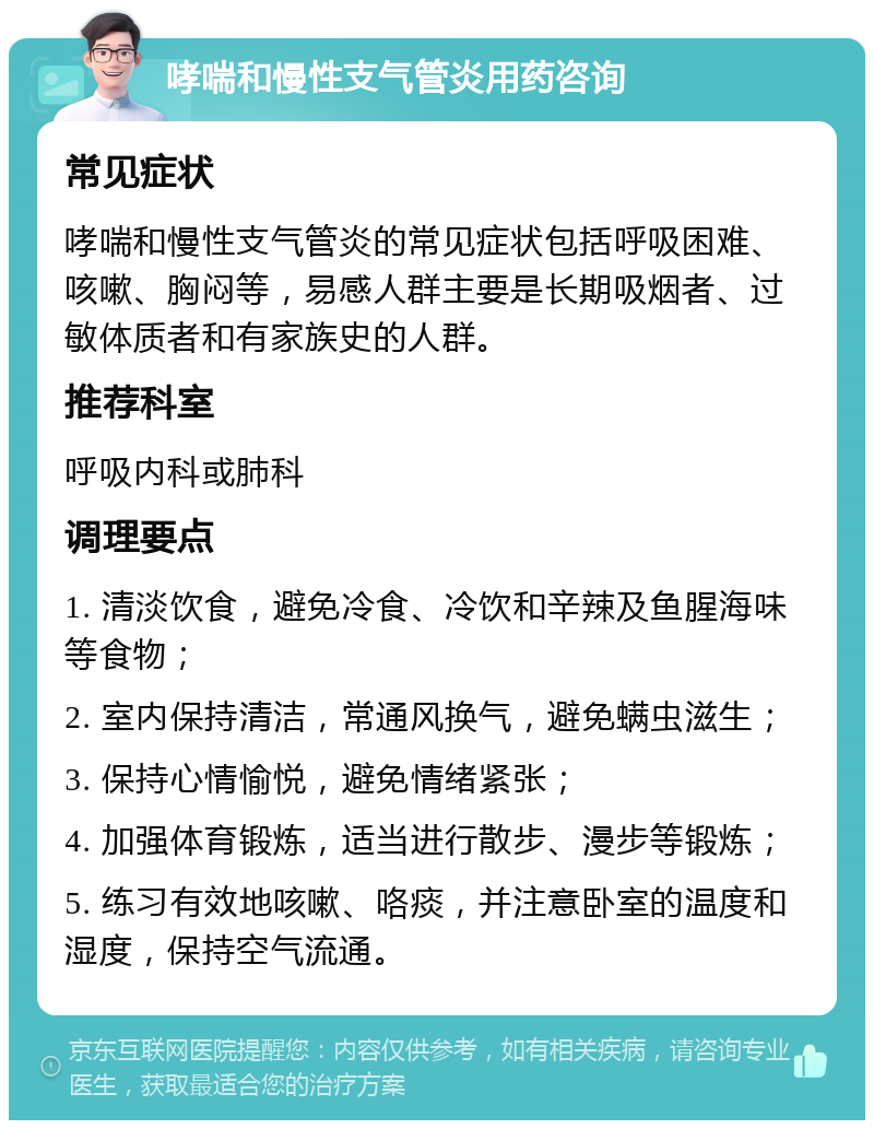 哮喘和慢性支气管炎用药咨询 常见症状 哮喘和慢性支气管炎的常见症状包括呼吸困难、咳嗽、胸闷等，易感人群主要是长期吸烟者、过敏体质者和有家族史的人群。 推荐科室 呼吸内科或肺科 调理要点 1. 清淡饮食，避免冷食、冷饮和辛辣及鱼腥海味等食物； 2. 室内保持清洁，常通风换气，避免螨虫滋生； 3. 保持心情愉悦，避免情绪紧张； 4. 加强体育锻炼，适当进行散步、漫步等锻炼； 5. 练习有效地咳嗽、咯痰，并注意卧室的温度和湿度，保持空气流通。