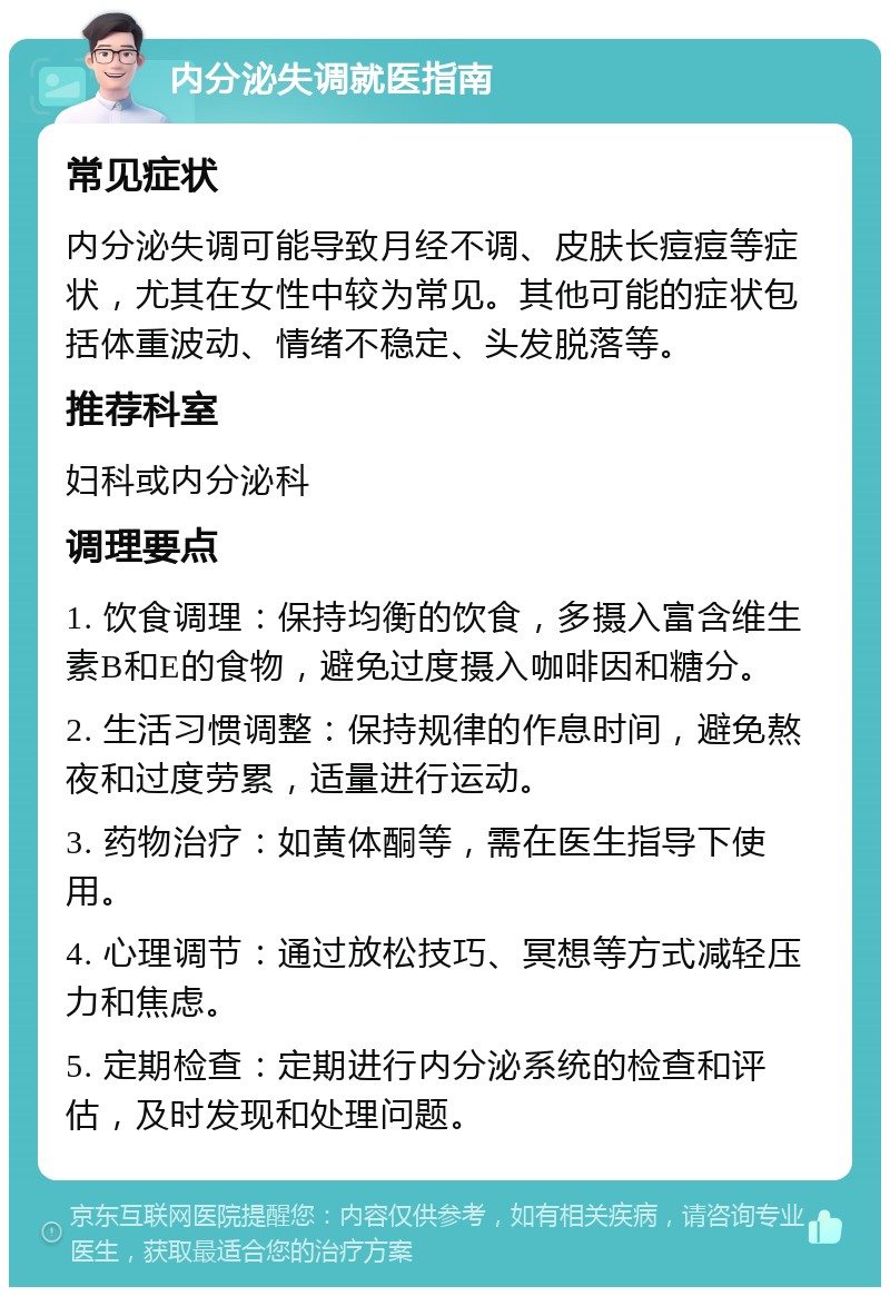 内分泌失调就医指南 常见症状 内分泌失调可能导致月经不调、皮肤长痘痘等症状，尤其在女性中较为常见。其他可能的症状包括体重波动、情绪不稳定、头发脱落等。 推荐科室 妇科或内分泌科 调理要点 1. 饮食调理：保持均衡的饮食，多摄入富含维生素B和E的食物，避免过度摄入咖啡因和糖分。 2. 生活习惯调整：保持规律的作息时间，避免熬夜和过度劳累，适量进行运动。 3. 药物治疗：如黄体酮等，需在医生指导下使用。 4. 心理调节：通过放松技巧、冥想等方式减轻压力和焦虑。 5. 定期检查：定期进行内分泌系统的检查和评估，及时发现和处理问题。