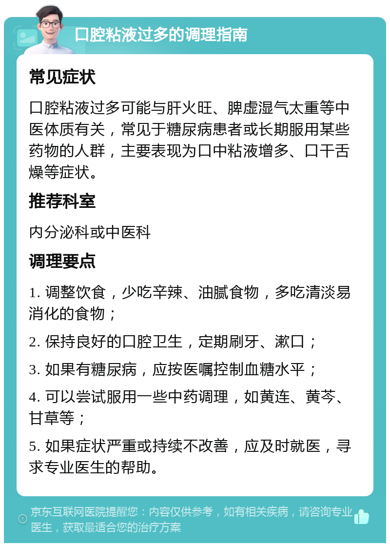 口腔粘液过多的调理指南 常见症状 口腔粘液过多可能与肝火旺、脾虚湿气太重等中医体质有关，常见于糖尿病患者或长期服用某些药物的人群，主要表现为口中粘液增多、口干舌燥等症状。 推荐科室 内分泌科或中医科 调理要点 1. 调整饮食，少吃辛辣、油腻食物，多吃清淡易消化的食物； 2. 保持良好的口腔卫生，定期刷牙、漱口； 3. 如果有糖尿病，应按医嘱控制血糖水平； 4. 可以尝试服用一些中药调理，如黄连、黄芩、甘草等； 5. 如果症状严重或持续不改善，应及时就医，寻求专业医生的帮助。