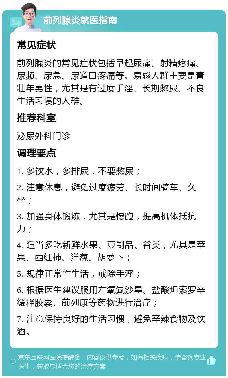 前列腺炎就医指南 常见症状 前列腺炎的常见症状包括早起尿痛、射精疼痛、尿频、尿急、尿道口疼痛等。易感人群主要是青壮年男性，尤其是有过度手淫、长期憋尿、不良生活习惯的人群。 推荐科室 泌尿外科门诊 调理要点 1. 多饮水，多排尿，不要憋尿； 2. 注意休息，避免过度疲劳、长时间骑车、久坐； 3. 加强身体锻炼，尤其是慢跑，提高机体抵抗力； 4. 适当多吃新鲜水果、豆制品、谷类，尤其是苹果、西红柿、洋葱、胡萝卜； 5. 规律正常性生活，戒除手淫； 6. 根据医生建议服用左氧氟沙星、盐酸坦索罗辛缓释胶囊、前列康等药物进行治疗； 7. 注意保持良好的生活习惯，避免辛辣食物及饮酒。