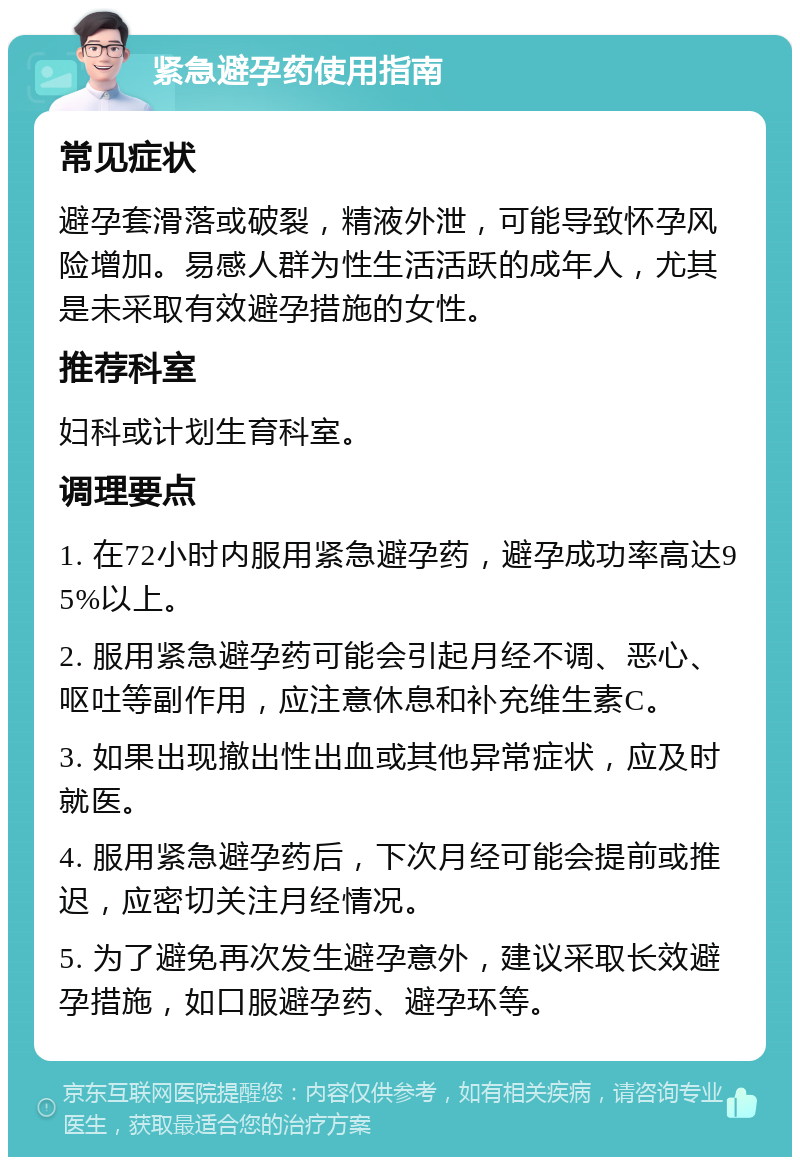 紧急避孕药使用指南 常见症状 避孕套滑落或破裂，精液外泄，可能导致怀孕风险增加。易感人群为性生活活跃的成年人，尤其是未采取有效避孕措施的女性。 推荐科室 妇科或计划生育科室。 调理要点 1. 在72小时内服用紧急避孕药，避孕成功率高达95%以上。 2. 服用紧急避孕药可能会引起月经不调、恶心、呕吐等副作用，应注意休息和补充维生素C。 3. 如果出现撤出性出血或其他异常症状，应及时就医。 4. 服用紧急避孕药后，下次月经可能会提前或推迟，应密切关注月经情况。 5. 为了避免再次发生避孕意外，建议采取长效避孕措施，如口服避孕药、避孕环等。