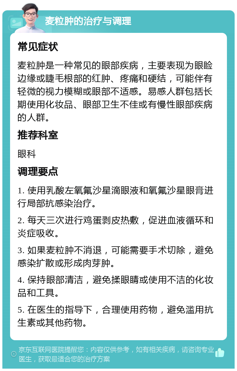 麦粒肿的治疗与调理 常见症状 麦粒肿是一种常见的眼部疾病，主要表现为眼睑边缘或睫毛根部的红肿、疼痛和硬结，可能伴有轻微的视力模糊或眼部不适感。易感人群包括长期使用化妆品、眼部卫生不佳或有慢性眼部疾病的人群。 推荐科室 眼科 调理要点 1. 使用乳酸左氧氟沙星滴眼液和氧氟沙星眼膏进行局部抗感染治疗。 2. 每天三次进行鸡蛋剥皮热敷，促进血液循环和炎症吸收。 3. 如果麦粒肿不消退，可能需要手术切除，避免感染扩散或形成肉芽肿。 4. 保持眼部清洁，避免揉眼睛或使用不洁的化妆品和工具。 5. 在医生的指导下，合理使用药物，避免滥用抗生素或其他药物。