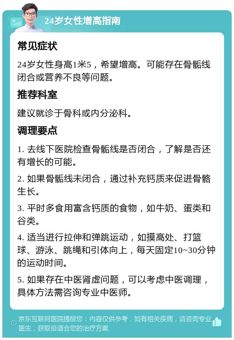 24岁女性增高指南 常见症状 24岁女性身高1米5，希望增高。可能存在骨骺线闭合或营养不良等问题。 推荐科室 建议就诊于骨科或内分泌科。 调理要点 1. 去线下医院检查骨骺线是否闭合，了解是否还有增长的可能。 2. 如果骨骺线未闭合，通过补充钙质来促进骨骼生长。 3. 平时多食用富含钙质的食物，如牛奶、蛋类和谷类。 4. 适当进行拉伸和弹跳运动，如摸高处、打篮球、游泳、跳绳和引体向上，每天固定10~30分钟的运动时间。 5. 如果存在中医肾虚问题，可以考虑中医调理，具体方法需咨询专业中医师。