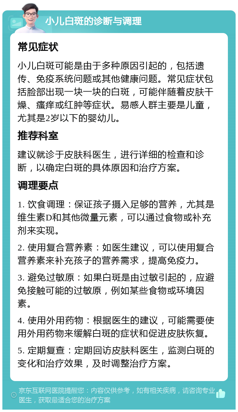 小儿白斑的诊断与调理 常见症状 小儿白斑可能是由于多种原因引起的，包括遗传、免疫系统问题或其他健康问题。常见症状包括脸部出现一块一块的白斑，可能伴随着皮肤干燥、瘙痒或红肿等症状。易感人群主要是儿童，尤其是2岁以下的婴幼儿。 推荐科室 建议就诊于皮肤科医生，进行详细的检查和诊断，以确定白斑的具体原因和治疗方案。 调理要点 1. 饮食调理：保证孩子摄入足够的营养，尤其是维生素D和其他微量元素，可以通过食物或补充剂来实现。 2. 使用复合营养素：如医生建议，可以使用复合营养素来补充孩子的营养需求，提高免疫力。 3. 避免过敏原：如果白斑是由过敏引起的，应避免接触可能的过敏原，例如某些食物或环境因素。 4. 使用外用药物：根据医生的建议，可能需要使用外用药物来缓解白斑的症状和促进皮肤恢复。 5. 定期复查：定期回访皮肤科医生，监测白斑的变化和治疗效果，及时调整治疗方案。