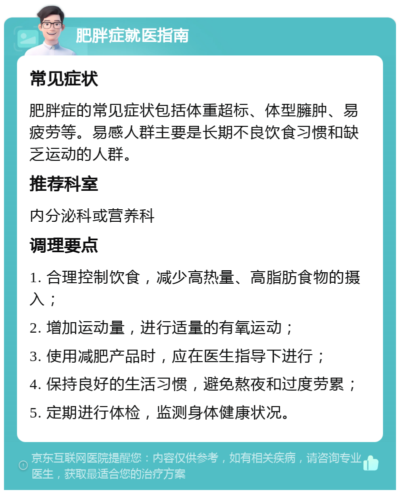 肥胖症就医指南 常见症状 肥胖症的常见症状包括体重超标、体型臃肿、易疲劳等。易感人群主要是长期不良饮食习惯和缺乏运动的人群。 推荐科室 内分泌科或营养科 调理要点 1. 合理控制饮食，减少高热量、高脂肪食物的摄入； 2. 增加运动量，进行适量的有氧运动； 3. 使用减肥产品时，应在医生指导下进行； 4. 保持良好的生活习惯，避免熬夜和过度劳累； 5. 定期进行体检，监测身体健康状况。