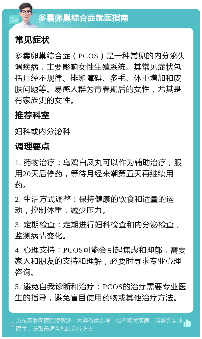 多囊卵巢综合症就医指南 常见症状 多囊卵巢综合症（PCOS）是一种常见的内分泌失调疾病，主要影响女性生殖系统。其常见症状包括月经不规律、排卵障碍、多毛、体重增加和皮肤问题等。易感人群为青春期后的女性，尤其是有家族史的女性。 推荐科室 妇科或内分泌科 调理要点 1. 药物治疗：乌鸡白凤丸可以作为辅助治疗，服用20天后停药，等待月经来潮第五天再继续用药。 2. 生活方式调整：保持健康的饮食和适量的运动，控制体重，减少压力。 3. 定期检查：定期进行妇科检查和内分泌检查，监测病情变化。 4. 心理支持：PCOS可能会引起焦虑和抑郁，需要家人和朋友的支持和理解，必要时寻求专业心理咨询。 5. 避免自我诊断和治疗：PCOS的治疗需要专业医生的指导，避免盲目使用药物或其他治疗方法。