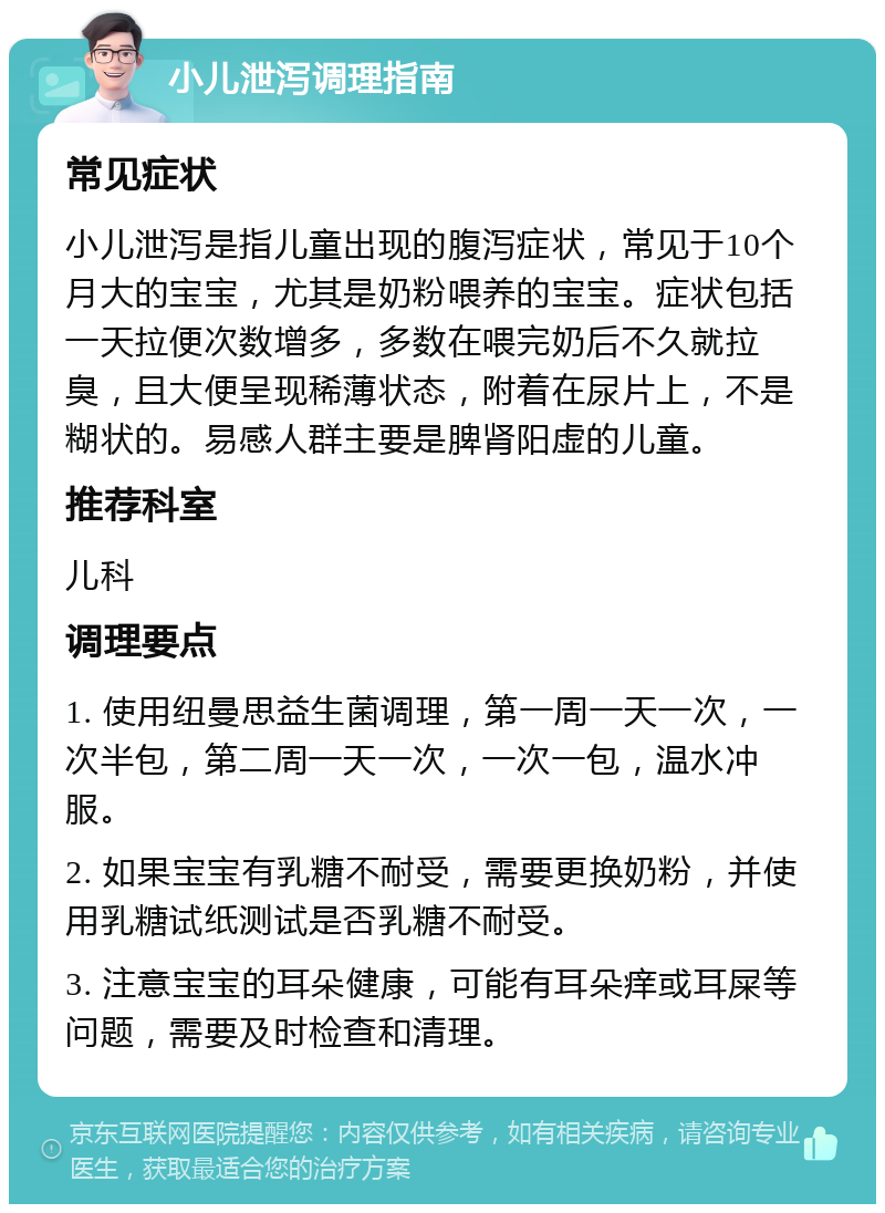 小儿泄泻调理指南 常见症状 小儿泄泻是指儿童出现的腹泻症状，常见于10个月大的宝宝，尤其是奶粉喂养的宝宝。症状包括一天拉便次数增多，多数在喂完奶后不久就拉臭，且大便呈现稀薄状态，附着在尿片上，不是糊状的。易感人群主要是脾肾阳虚的儿童。 推荐科室 儿科 调理要点 1. 使用纽曼思益生菌调理，第一周一天一次，一次半包，第二周一天一次，一次一包，温水冲服。 2. 如果宝宝有乳糖不耐受，需要更换奶粉，并使用乳糖试纸测试是否乳糖不耐受。 3. 注意宝宝的耳朵健康，可能有耳朵痒或耳屎等问题，需要及时检查和清理。