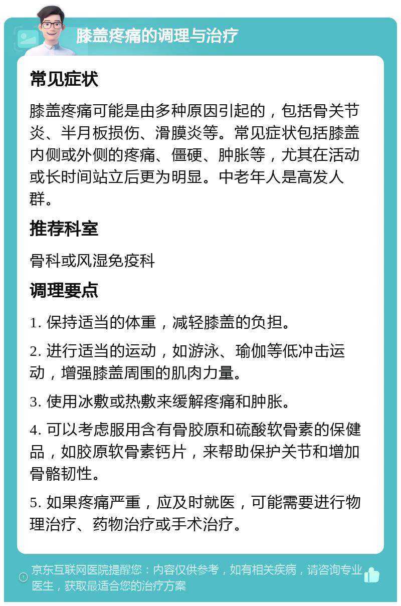 膝盖疼痛的调理与治疗 常见症状 膝盖疼痛可能是由多种原因引起的，包括骨关节炎、半月板损伤、滑膜炎等。常见症状包括膝盖内侧或外侧的疼痛、僵硬、肿胀等，尤其在活动或长时间站立后更为明显。中老年人是高发人群。 推荐科室 骨科或风湿免疫科 调理要点 1. 保持适当的体重，减轻膝盖的负担。 2. 进行适当的运动，如游泳、瑜伽等低冲击运动，增强膝盖周围的肌肉力量。 3. 使用冰敷或热敷来缓解疼痛和肿胀。 4. 可以考虑服用含有骨胶原和硫酸软骨素的保健品，如胶原软骨素钙片，来帮助保护关节和增加骨骼韧性。 5. 如果疼痛严重，应及时就医，可能需要进行物理治疗、药物治疗或手术治疗。