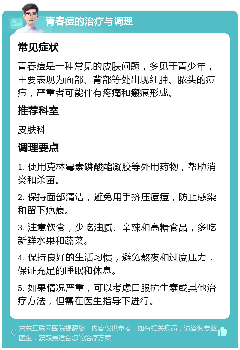 青春痘的治疗与调理 常见症状 青春痘是一种常见的皮肤问题，多见于青少年，主要表现为面部、背部等处出现红肿、脓头的痘痘，严重者可能伴有疼痛和瘢痕形成。 推荐科室 皮肤科 调理要点 1. 使用克林霉素磷酸酯凝胶等外用药物，帮助消炎和杀菌。 2. 保持面部清洁，避免用手挤压痘痘，防止感染和留下疤痕。 3. 注意饮食，少吃油腻、辛辣和高糖食品，多吃新鲜水果和蔬菜。 4. 保持良好的生活习惯，避免熬夜和过度压力，保证充足的睡眠和休息。 5. 如果情况严重，可以考虑口服抗生素或其他治疗方法，但需在医生指导下进行。