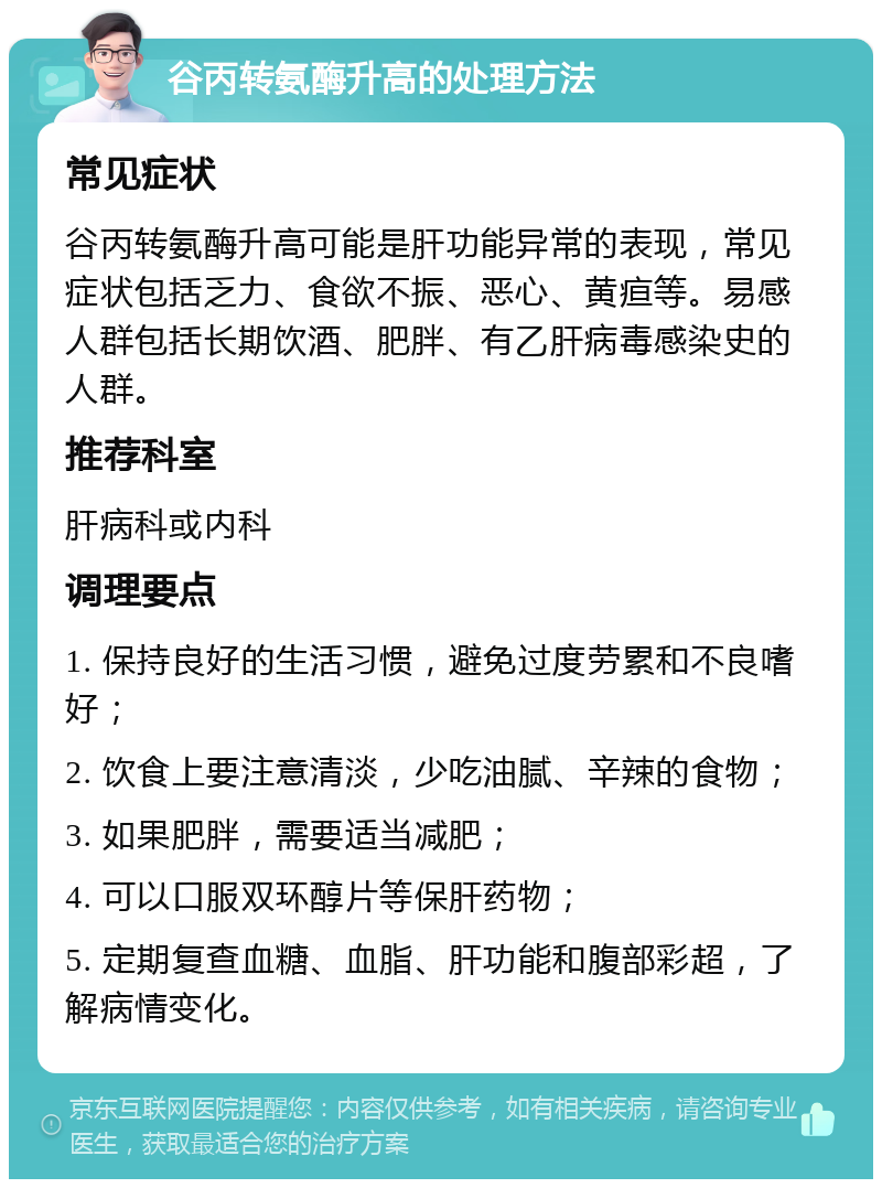 谷丙转氨酶升高的处理方法 常见症状 谷丙转氨酶升高可能是肝功能异常的表现，常见症状包括乏力、食欲不振、恶心、黄疸等。易感人群包括长期饮酒、肥胖、有乙肝病毒感染史的人群。 推荐科室 肝病科或内科 调理要点 1. 保持良好的生活习惯，避免过度劳累和不良嗜好； 2. 饮食上要注意清淡，少吃油腻、辛辣的食物； 3. 如果肥胖，需要适当减肥； 4. 可以口服双环醇片等保肝药物； 5. 定期复查血糖、血脂、肝功能和腹部彩超，了解病情变化。