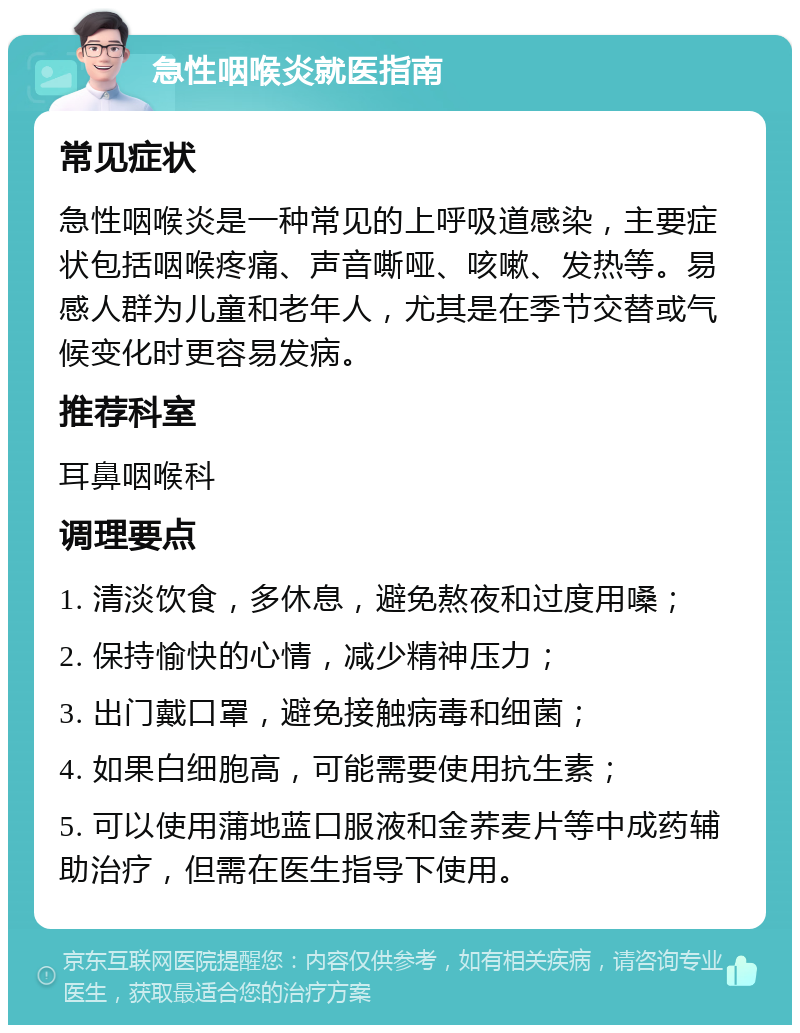 急性咽喉炎就医指南 常见症状 急性咽喉炎是一种常见的上呼吸道感染，主要症状包括咽喉疼痛、声音嘶哑、咳嗽、发热等。易感人群为儿童和老年人，尤其是在季节交替或气候变化时更容易发病。 推荐科室 耳鼻咽喉科 调理要点 1. 清淡饮食，多休息，避免熬夜和过度用嗓； 2. 保持愉快的心情，减少精神压力； 3. 出门戴口罩，避免接触病毒和细菌； 4. 如果白细胞高，可能需要使用抗生素； 5. 可以使用蒲地蓝口服液和金荞麦片等中成药辅助治疗，但需在医生指导下使用。