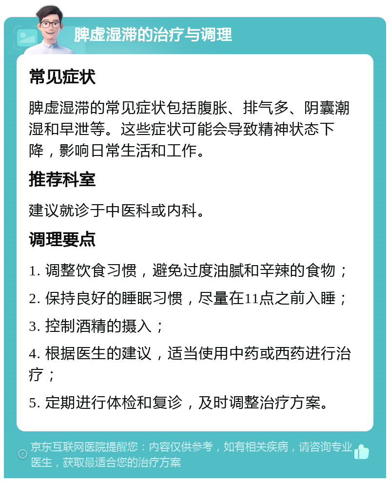 脾虚湿滞的治疗与调理 常见症状 脾虚湿滞的常见症状包括腹胀、排气多、阴囊潮湿和早泄等。这些症状可能会导致精神状态下降，影响日常生活和工作。 推荐科室 建议就诊于中医科或内科。 调理要点 1. 调整饮食习惯，避免过度油腻和辛辣的食物； 2. 保持良好的睡眠习惯，尽量在11点之前入睡； 3. 控制酒精的摄入； 4. 根据医生的建议，适当使用中药或西药进行治疗； 5. 定期进行体检和复诊，及时调整治疗方案。