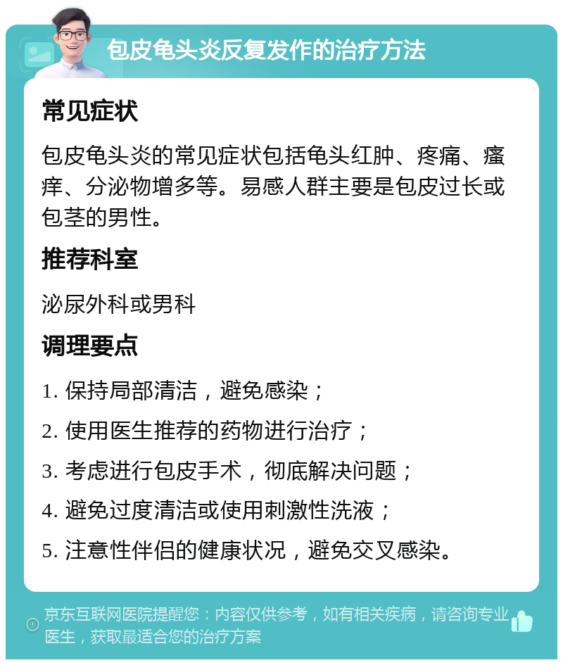 包皮龟头炎反复发作的治疗方法 常见症状 包皮龟头炎的常见症状包括龟头红肿、疼痛、瘙痒、分泌物增多等。易感人群主要是包皮过长或包茎的男性。 推荐科室 泌尿外科或男科 调理要点 1. 保持局部清洁，避免感染； 2. 使用医生推荐的药物进行治疗； 3. 考虑进行包皮手术，彻底解决问题； 4. 避免过度清洁或使用刺激性洗液； 5. 注意性伴侣的健康状况，避免交叉感染。