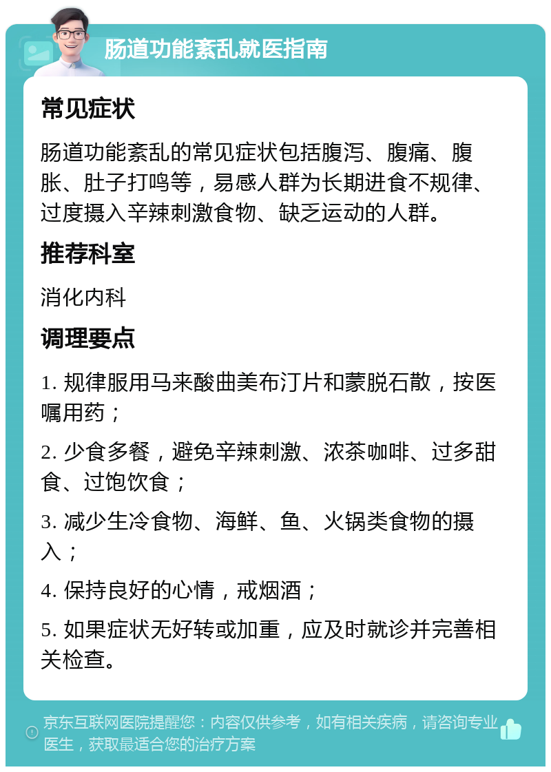 肠道功能紊乱就医指南 常见症状 肠道功能紊乱的常见症状包括腹泻、腹痛、腹胀、肚子打鸣等，易感人群为长期进食不规律、过度摄入辛辣刺激食物、缺乏运动的人群。 推荐科室 消化内科 调理要点 1. 规律服用马来酸曲美布汀片和蒙脱石散，按医嘱用药； 2. 少食多餐，避免辛辣刺激、浓茶咖啡、过多甜食、过饱饮食； 3. 减少生冷食物、海鲜、鱼、火锅类食物的摄入； 4. 保持良好的心情，戒烟酒； 5. 如果症状无好转或加重，应及时就诊并完善相关检查。