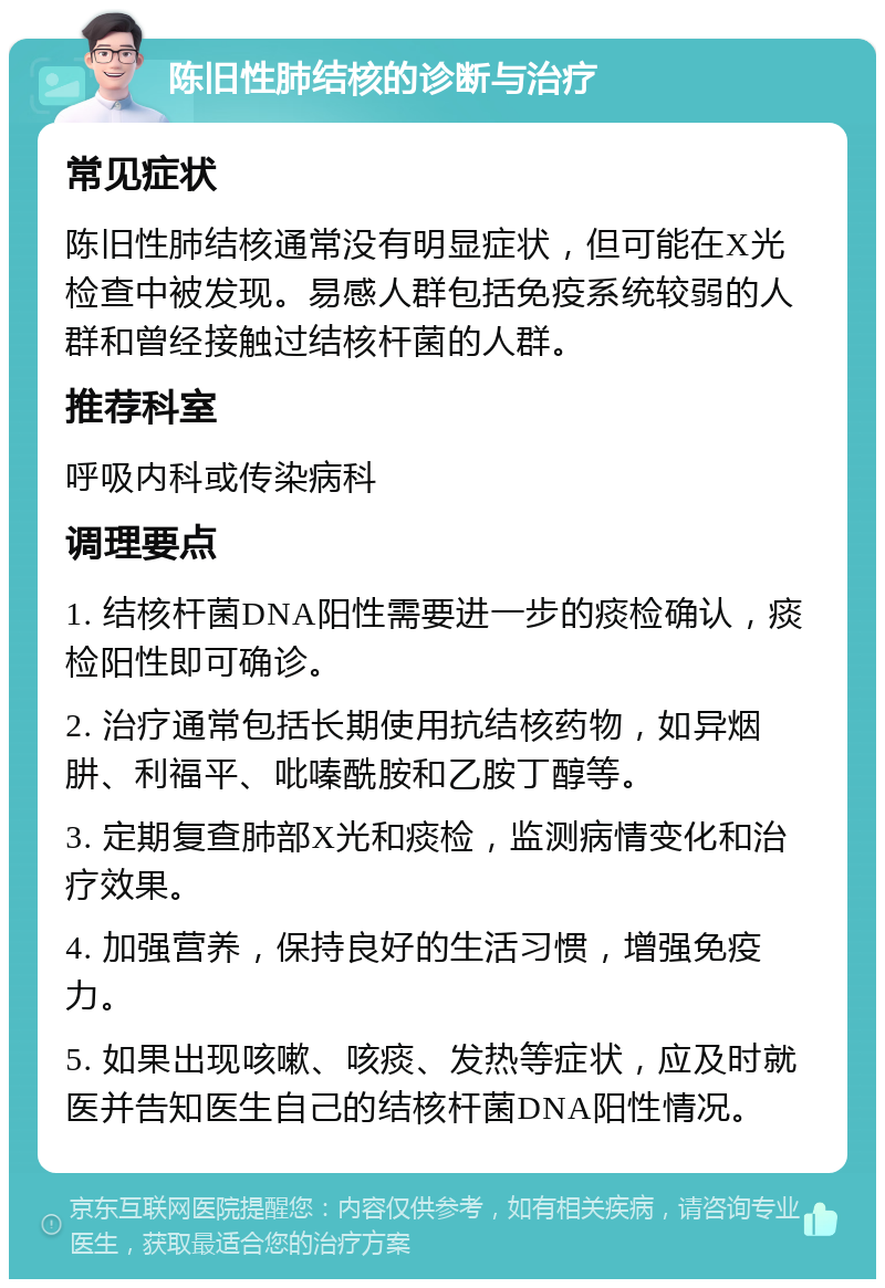 陈旧性肺结核的诊断与治疗 常见症状 陈旧性肺结核通常没有明显症状，但可能在X光检查中被发现。易感人群包括免疫系统较弱的人群和曾经接触过结核杆菌的人群。 推荐科室 呼吸内科或传染病科 调理要点 1. 结核杆菌DNA阳性需要进一步的痰检确认，痰检阳性即可确诊。 2. 治疗通常包括长期使用抗结核药物，如异烟肼、利福平、吡嗪酰胺和乙胺丁醇等。 3. 定期复查肺部X光和痰检，监测病情变化和治疗效果。 4. 加强营养，保持良好的生活习惯，增强免疫力。 5. 如果出现咳嗽、咳痰、发热等症状，应及时就医并告知医生自己的结核杆菌DNA阳性情况。