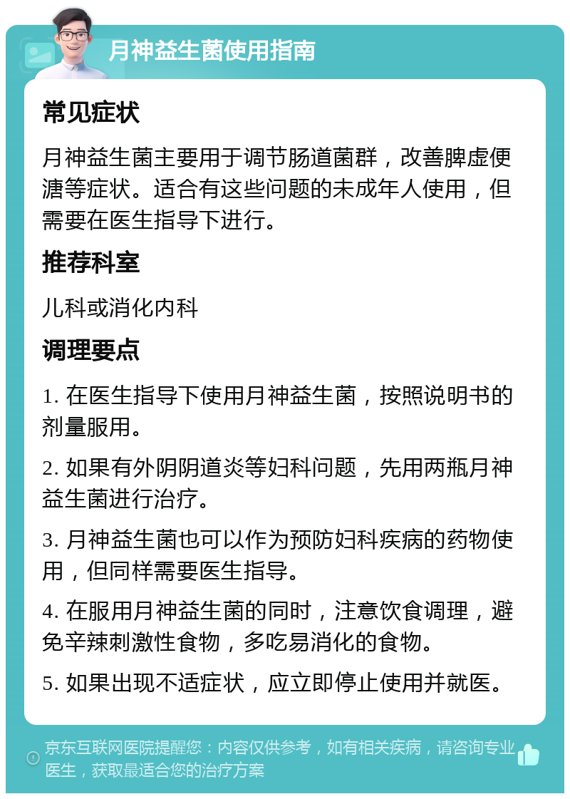 月神益生菌使用指南 常见症状 月神益生菌主要用于调节肠道菌群，改善脾虚便溏等症状。适合有这些问题的未成年人使用，但需要在医生指导下进行。 推荐科室 儿科或消化内科 调理要点 1. 在医生指导下使用月神益生菌，按照说明书的剂量服用。 2. 如果有外阴阴道炎等妇科问题，先用两瓶月神益生菌进行治疗。 3. 月神益生菌也可以作为预防妇科疾病的药物使用，但同样需要医生指导。 4. 在服用月神益生菌的同时，注意饮食调理，避免辛辣刺激性食物，多吃易消化的食物。 5. 如果出现不适症状，应立即停止使用并就医。