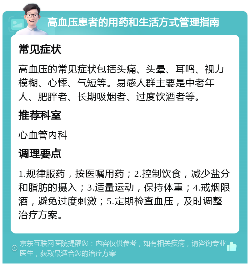 高血压患者的用药和生活方式管理指南 常见症状 高血压的常见症状包括头痛、头晕、耳鸣、视力模糊、心悸、气短等。易感人群主要是中老年人、肥胖者、长期吸烟者、过度饮酒者等。 推荐科室 心血管内科 调理要点 1.规律服药，按医嘱用药；2.控制饮食，减少盐分和脂肪的摄入；3.适量运动，保持体重；4.戒烟限酒，避免过度刺激；5.定期检查血压，及时调整治疗方案。