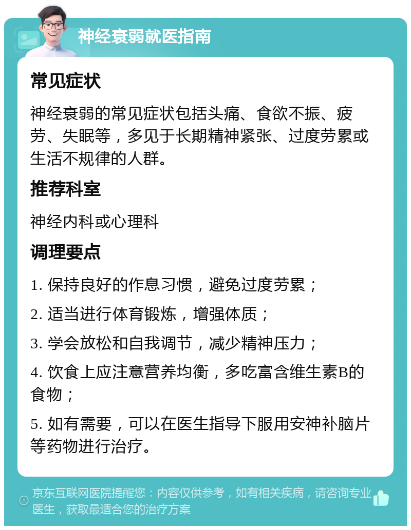 神经衰弱就医指南 常见症状 神经衰弱的常见症状包括头痛、食欲不振、疲劳、失眠等，多见于长期精神紧张、过度劳累或生活不规律的人群。 推荐科室 神经内科或心理科 调理要点 1. 保持良好的作息习惯，避免过度劳累； 2. 适当进行体育锻炼，增强体质； 3. 学会放松和自我调节，减少精神压力； 4. 饮食上应注意营养均衡，多吃富含维生素B的食物； 5. 如有需要，可以在医生指导下服用安神补脑片等药物进行治疗。