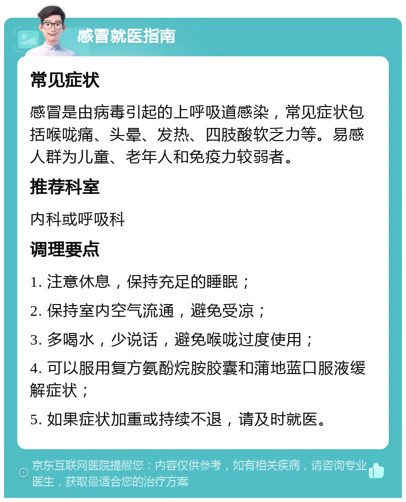 感冒就医指南 常见症状 感冒是由病毒引起的上呼吸道感染，常见症状包括喉咙痛、头晕、发热、四肢酸软乏力等。易感人群为儿童、老年人和免疫力较弱者。 推荐科室 内科或呼吸科 调理要点 1. 注意休息，保持充足的睡眠； 2. 保持室内空气流通，避免受凉； 3. 多喝水，少说话，避免喉咙过度使用； 4. 可以服用复方氨酚烷胺胶囊和蒲地蓝口服液缓解症状； 5. 如果症状加重或持续不退，请及时就医。