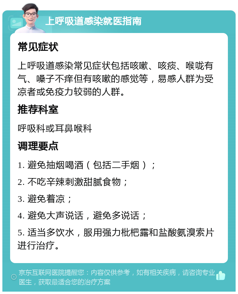 上呼吸道感染就医指南 常见症状 上呼吸道感染常见症状包括咳嗽、咳痰、喉咙有气、嗓子不痒但有咳嗽的感觉等，易感人群为受凉者或免疫力较弱的人群。 推荐科室 呼吸科或耳鼻喉科 调理要点 1. 避免抽烟喝酒（包括二手烟）； 2. 不吃辛辣刺激甜腻食物； 3. 避免着凉； 4. 避免大声说话，避免多说话； 5. 适当多饮水，服用强力枇杷露和盐酸氨溴索片进行治疗。