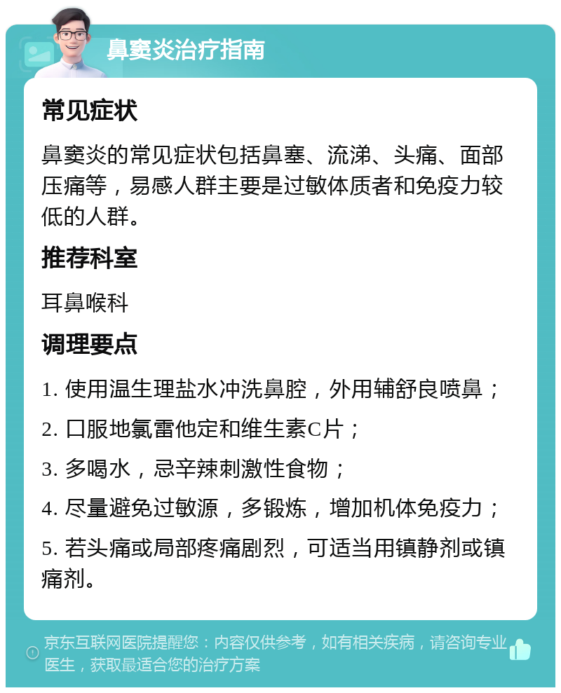 鼻窦炎治疗指南 常见症状 鼻窦炎的常见症状包括鼻塞、流涕、头痛、面部压痛等，易感人群主要是过敏体质者和免疫力较低的人群。 推荐科室 耳鼻喉科 调理要点 1. 使用温生理盐水冲洗鼻腔，外用辅舒良喷鼻； 2. 口服地氯雷他定和维生素C片； 3. 多喝水，忌辛辣刺激性食物； 4. 尽量避免过敏源，多锻炼，增加机体免疫力； 5. 若头痛或局部疼痛剧烈，可适当用镇静剂或镇痛剂。