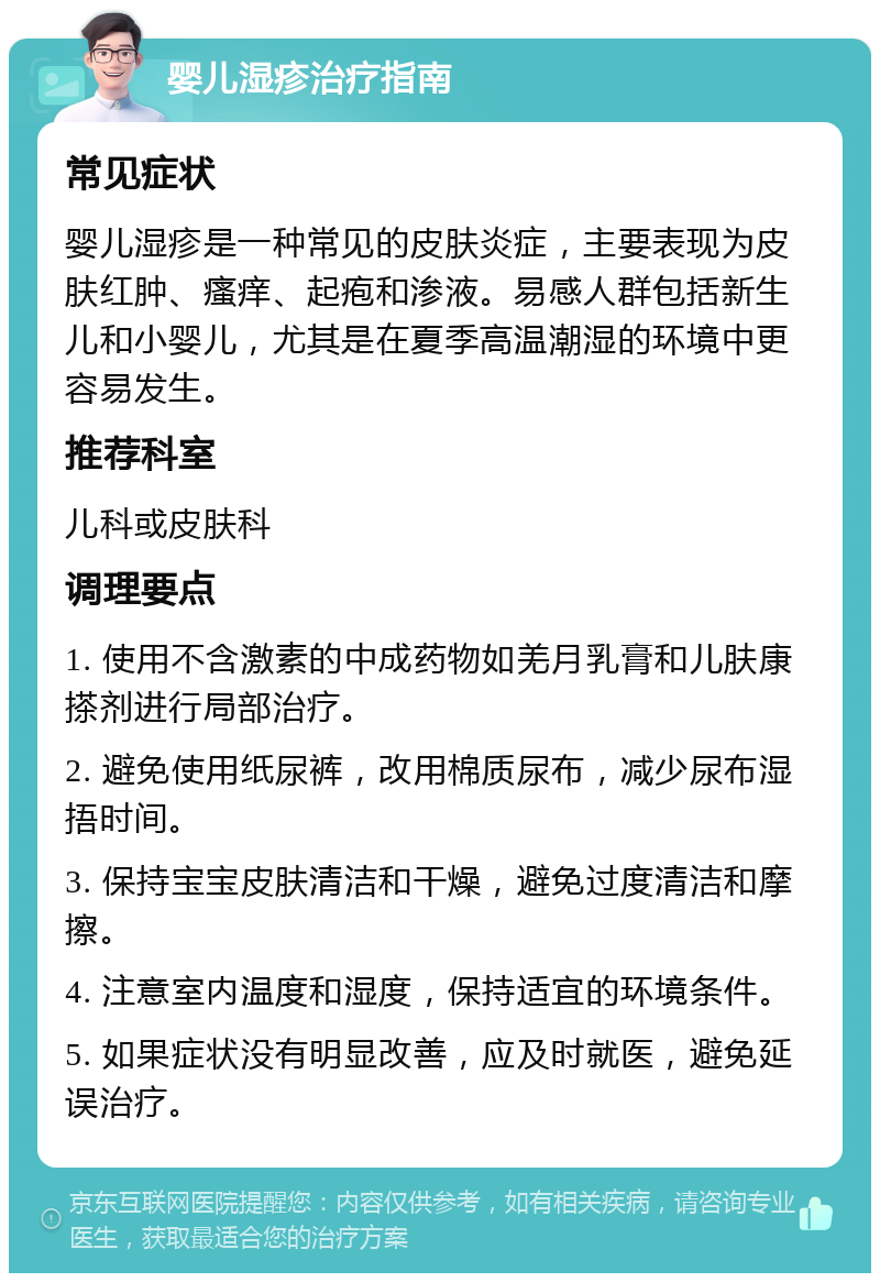 婴儿湿疹治疗指南 常见症状 婴儿湿疹是一种常见的皮肤炎症，主要表现为皮肤红肿、瘙痒、起疱和渗液。易感人群包括新生儿和小婴儿，尤其是在夏季高温潮湿的环境中更容易发生。 推荐科室 儿科或皮肤科 调理要点 1. 使用不含激素的中成药物如羌月乳膏和儿肤康搽剂进行局部治疗。 2. 避免使用纸尿裤，改用棉质尿布，减少尿布湿捂时间。 3. 保持宝宝皮肤清洁和干燥，避免过度清洁和摩擦。 4. 注意室内温度和湿度，保持适宜的环境条件。 5. 如果症状没有明显改善，应及时就医，避免延误治疗。