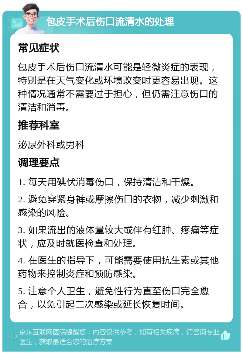 包皮手术后伤口流清水的处理 常见症状 包皮手术后伤口流清水可能是轻微炎症的表现，特别是在天气变化或环境改变时更容易出现。这种情况通常不需要过于担心，但仍需注意伤口的清洁和消毒。 推荐科室 泌尿外科或男科 调理要点 1. 每天用碘伏消毒伤口，保持清洁和干燥。 2. 避免穿紧身裤或摩擦伤口的衣物，减少刺激和感染的风险。 3. 如果流出的液体量较大或伴有红肿、疼痛等症状，应及时就医检查和处理。 4. 在医生的指导下，可能需要使用抗生素或其他药物来控制炎症和预防感染。 5. 注意个人卫生，避免性行为直至伤口完全愈合，以免引起二次感染或延长恢复时间。