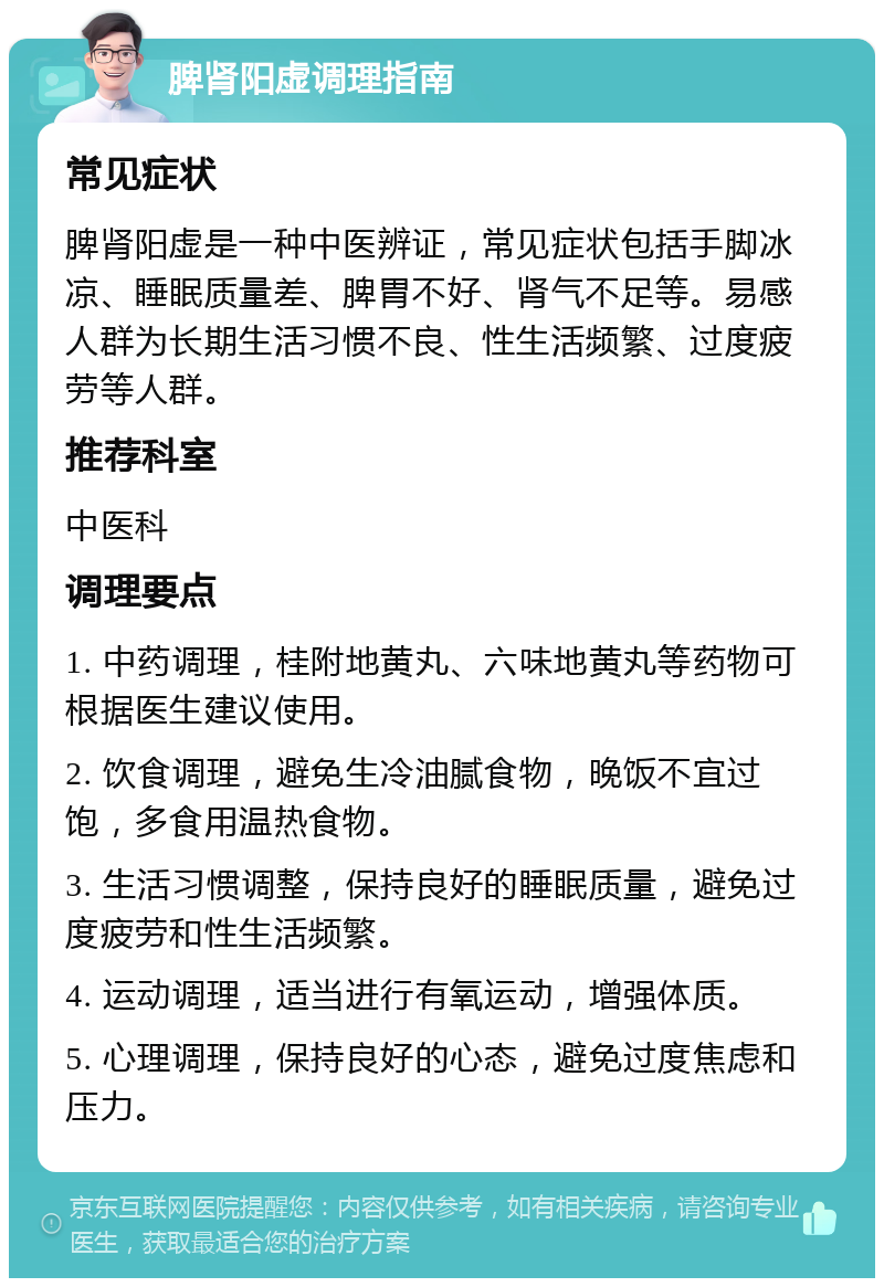 脾肾阳虚调理指南 常见症状 脾肾阳虚是一种中医辨证，常见症状包括手脚冰凉、睡眠质量差、脾胃不好、肾气不足等。易感人群为长期生活习惯不良、性生活频繁、过度疲劳等人群。 推荐科室 中医科 调理要点 1. 中药调理，桂附地黄丸、六味地黄丸等药物可根据医生建议使用。 2. 饮食调理，避免生冷油腻食物，晚饭不宜过饱，多食用温热食物。 3. 生活习惯调整，保持良好的睡眠质量，避免过度疲劳和性生活频繁。 4. 运动调理，适当进行有氧运动，增强体质。 5. 心理调理，保持良好的心态，避免过度焦虑和压力。