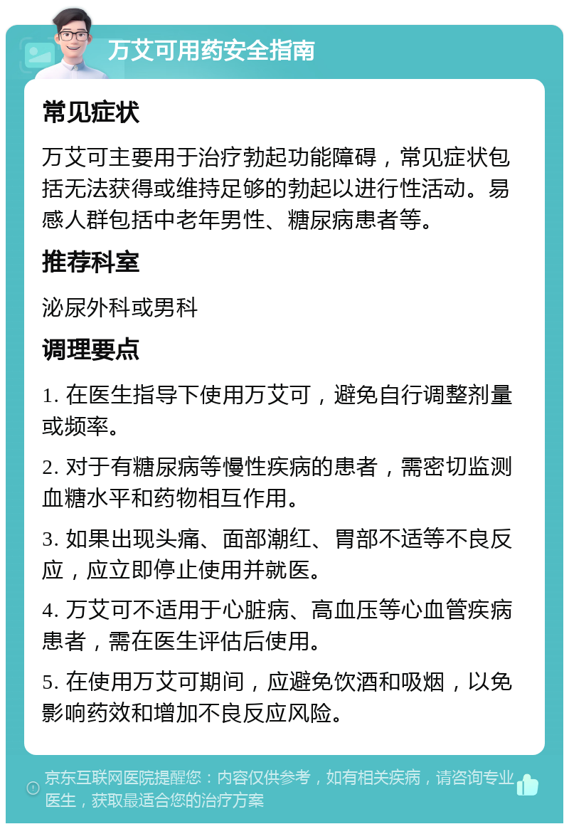 万艾可用药安全指南 常见症状 万艾可主要用于治疗勃起功能障碍，常见症状包括无法获得或维持足够的勃起以进行性活动。易感人群包括中老年男性、糖尿病患者等。 推荐科室 泌尿外科或男科 调理要点 1. 在医生指导下使用万艾可，避免自行调整剂量或频率。 2. 对于有糖尿病等慢性疾病的患者，需密切监测血糖水平和药物相互作用。 3. 如果出现头痛、面部潮红、胃部不适等不良反应，应立即停止使用并就医。 4. 万艾可不适用于心脏病、高血压等心血管疾病患者，需在医生评估后使用。 5. 在使用万艾可期间，应避免饮酒和吸烟，以免影响药效和增加不良反应风险。