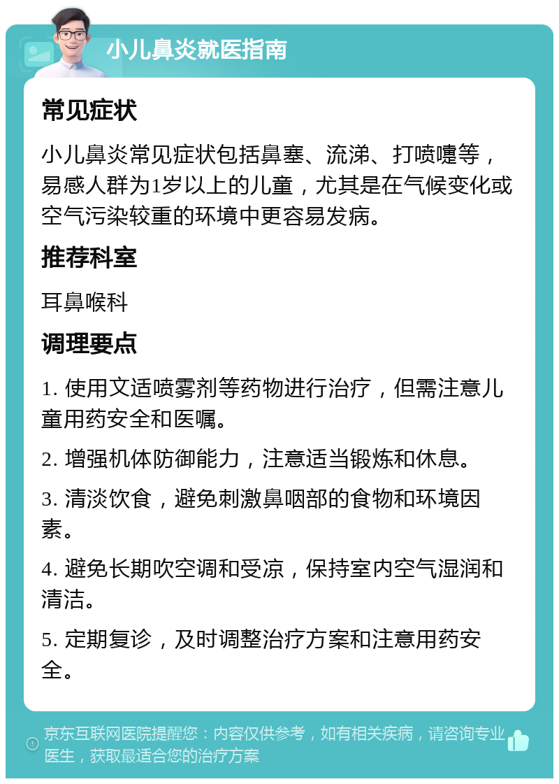 小儿鼻炎就医指南 常见症状 小儿鼻炎常见症状包括鼻塞、流涕、打喷嚏等，易感人群为1岁以上的儿童，尤其是在气候变化或空气污染较重的环境中更容易发病。 推荐科室 耳鼻喉科 调理要点 1. 使用文适喷雾剂等药物进行治疗，但需注意儿童用药安全和医嘱。 2. 增强机体防御能力，注意适当锻炼和休息。 3. 清淡饮食，避免刺激鼻咽部的食物和环境因素。 4. 避免长期吹空调和受凉，保持室内空气湿润和清洁。 5. 定期复诊，及时调整治疗方案和注意用药安全。