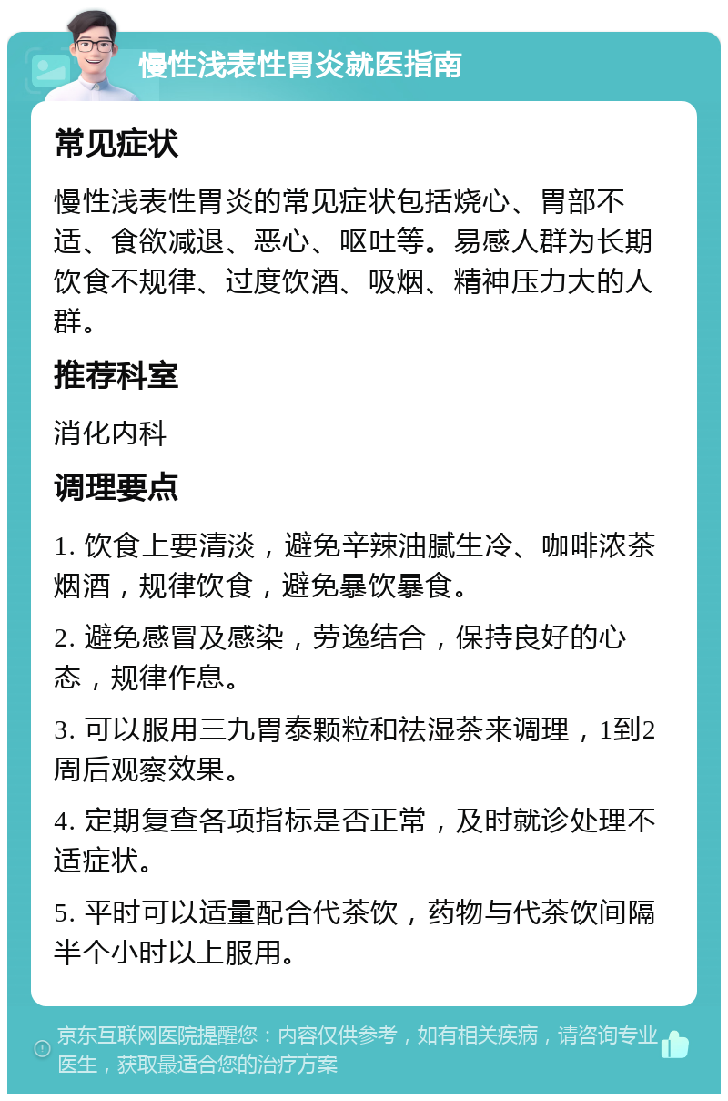 慢性浅表性胃炎就医指南 常见症状 慢性浅表性胃炎的常见症状包括烧心、胃部不适、食欲减退、恶心、呕吐等。易感人群为长期饮食不规律、过度饮酒、吸烟、精神压力大的人群。 推荐科室 消化内科 调理要点 1. 饮食上要清淡，避免辛辣油腻生冷、咖啡浓茶烟酒，规律饮食，避免暴饮暴食。 2. 避免感冒及感染，劳逸结合，保持良好的心态，规律作息。 3. 可以服用三九胃泰颗粒和祛湿茶来调理，1到2周后观察效果。 4. 定期复查各项指标是否正常，及时就诊处理不适症状。 5. 平时可以适量配合代茶饮，药物与代茶饮间隔半个小时以上服用。