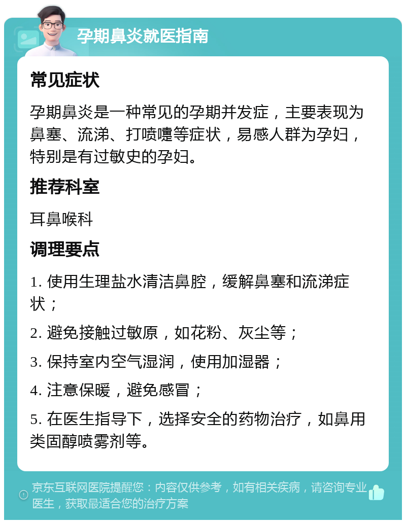 孕期鼻炎就医指南 常见症状 孕期鼻炎是一种常见的孕期并发症，主要表现为鼻塞、流涕、打喷嚏等症状，易感人群为孕妇，特别是有过敏史的孕妇。 推荐科室 耳鼻喉科 调理要点 1. 使用生理盐水清洁鼻腔，缓解鼻塞和流涕症状； 2. 避免接触过敏原，如花粉、灰尘等； 3. 保持室内空气湿润，使用加湿器； 4. 注意保暖，避免感冒； 5. 在医生指导下，选择安全的药物治疗，如鼻用类固醇喷雾剂等。